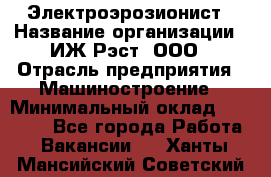 Электроэрозионист › Название организации ­ ИЖ-Рэст, ООО › Отрасль предприятия ­ Машиностроение › Минимальный оклад ­ 25 000 - Все города Работа » Вакансии   . Ханты-Мансийский,Советский г.